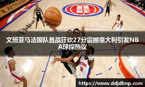 文班亚马法国队首战狂砍27分震撼意大利引发NBA球探热议
